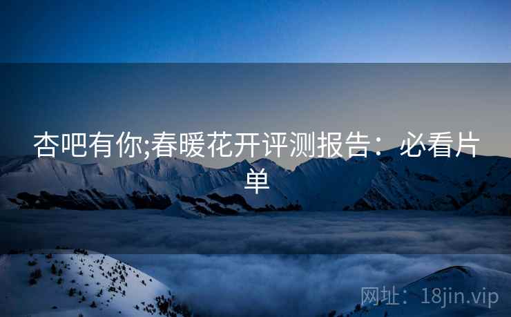 杏吧有你;春暖花开评测报告：必看片单