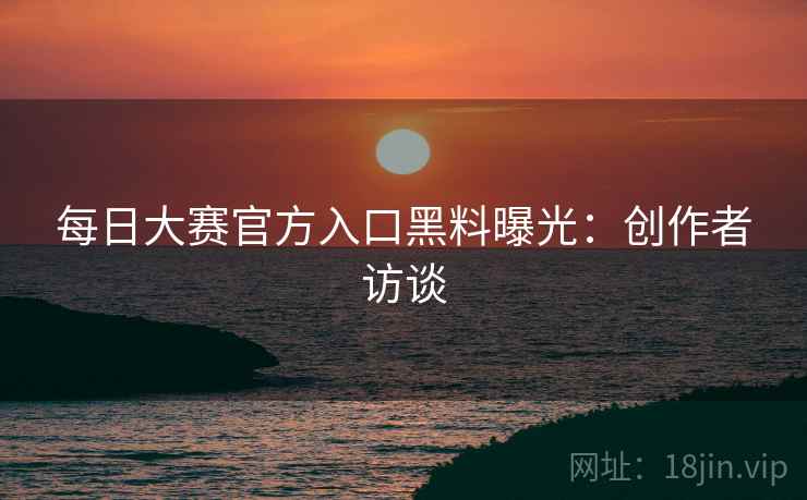每日大赛官方入口黑料曝光：创作者访谈